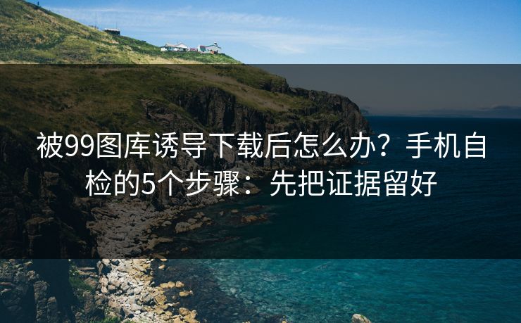被99图库诱导下载后怎么办？手机自检的5个步骤：先把证据留好