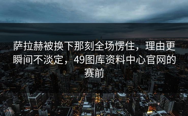 萨拉赫被换下那刻全场愣住,理由更瞬间不淡定,49图库资料中心官网的赛前 萨拉赫被换下那刻全场愣住,理由更瞬间不淡定,49图库资料中心官网的赛前