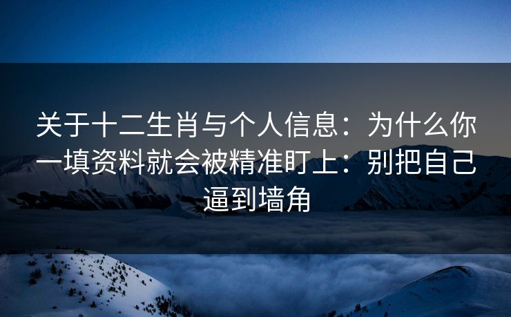 关于十二生肖与个人信息：为什么你一填资料就会被精准盯上：别把自己逼到墙角